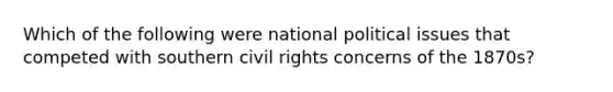 Which of the following were national political issues that competed with southern civil rights concerns of the 1870s?