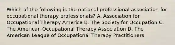 Which of the following is the national professional association for <a href='https://www.questionai.com/knowledge/kLtb6viXeD-occupational-therapy' class='anchor-knowledge'>occupational therapy</a> professionals? A. Association for Occupational Therapy America B. The Society for Occupation C. <a href='https://www.questionai.com/knowledge/keiVE7hxWY-the-american' class='anchor-knowledge'>the american</a> Occupational Therapy Association D. The American League of Occupational Therapy Practitioners