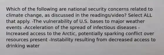 Which of the following are national security concerns related to climate change, as discussed in the readings/video? Select ALL that apply. -The vulnerability of U.S. bases to major weather events -Acceleration of the spread of infectious diseases -Increased access to the Arctic, potentially sparking conflict over resources present -Instability resulting from decreased access to drinking water