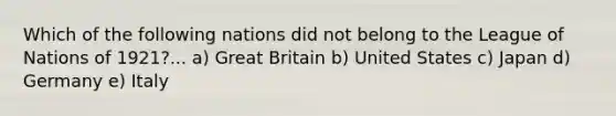 Which of the following nations did not belong to the League of Nations of 1921?... a) Great Britain b) United States c) Japan d) Germany e) Italy