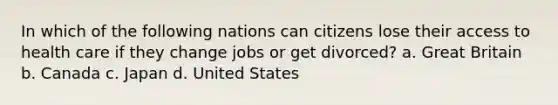 In which of the following nations can citizens lose their access to health care if they change jobs or get divorced? a. Great Britain b. Canada c. Japan d. United States