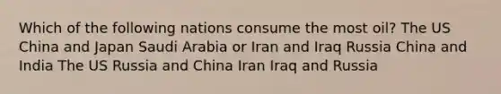 Which of the following nations consume the most oil? The US China and Japan Saudi Arabia or Iran and Iraq Russia China and India The US Russia and China Iran Iraq and Russia