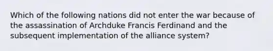 Which of the following nations did not enter the war because of the assassination of Archduke Francis Ferdinand and the subsequent implementation of the alliance system?