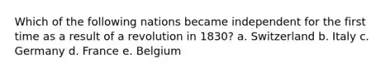 Which of the following nations became independent for the first time as a result of a revolution in 1830? a. Switzerland b. Italy c. Germany d. France e. Belgium