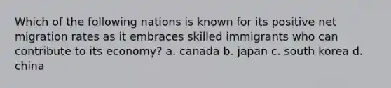 Which of the following nations is known for its positive net migration rates as it embraces skilled immigrants who can contribute to its economy? a. canada b. japan c. south korea d. china