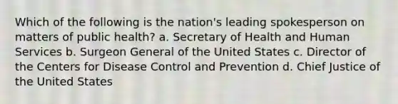 Which of the following is the nation's leading spokesperson on matters of public health? a. Secretary of Health and Human Services b. Surgeon General of the United States c. Director of the Centers for Disease Control and Prevention d. Chief Justice of the United States