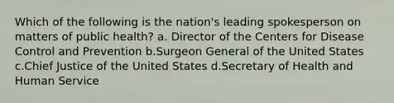 Which of the following is the nation's leading spokesperson on matters of public health? a. Director of the Centers for Disease Control and Prevention b.Surgeon General of the United States c.Chief Justice of the United States d.Secretary of Health and Human Service