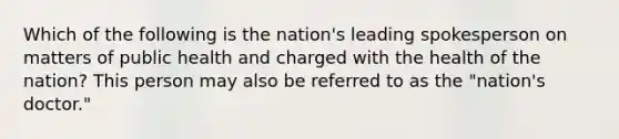 Which of the following is the nation's leading spokesperson on matters of public health and charged with the health of the nation? This person may also be referred to as the "nation's doctor."