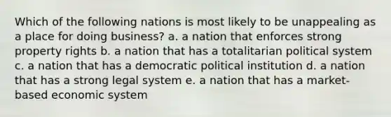 Which of the following nations is most likely to be unappealing as a place for doing business? a. a nation that enforces strong property rights b. a nation that has a totalitarian political system c. a nation that has a democratic political institution d. a nation that has a strong legal system e. a nation that has a market-based economic system