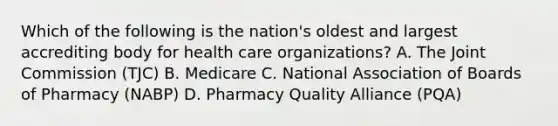 Which of the following is the nation's oldest and largest accrediting body for health care organizations? A. The Joint Commission (TJC) B. Medicare C. National Association of Boards of Pharmacy (NABP) D. Pharmacy Quality Alliance (PQA)