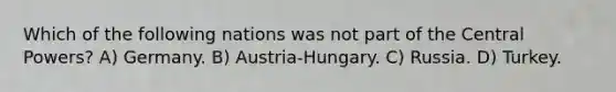 Which of the following nations was not part of the Central Powers? A) Germany. B) Austria-Hungary. C) Russia. D) Turkey.