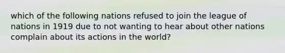 which of the following nations refused to join the league of nations in 1919 due to not wanting to hear about other nations complain about its actions in the world?