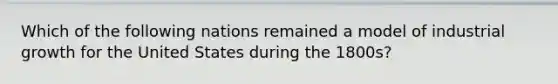 Which of the following nations remained a model of industrial growth for the United States during the 1800s?