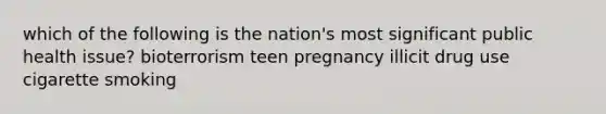 which of the following is the nation's most significant public health issue? bioterrorism teen pregnancy illicit drug use cigarette smoking