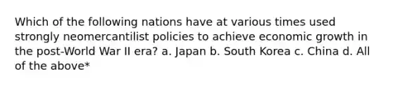 Which of the following nations have at various times used strongly neomercantilist policies to achieve economic growth in the post-World War II era? a. Japan b. South Korea c. China d. All of the above*