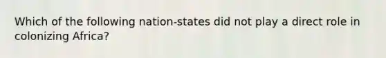 Which of the following nation-states did not play a direct role in colonizing Africa?