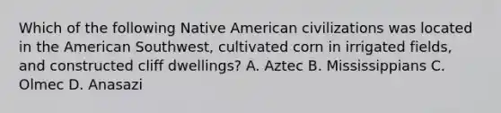 Which of the following Native American civilizations was located in the American Southwest, cultivated corn in irrigated fields, and constructed cliff dwellings? A. Aztec B. Mississippians C. Olmec D. Anasazi