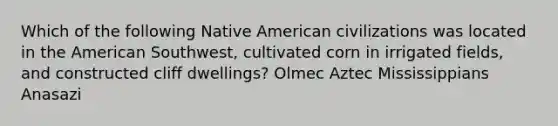 Which of the following Native American civilizations was located in the American Southwest, cultivated corn in irrigated fields, and constructed cliff dwellings? Olmec Aztec Mississippians Anasazi