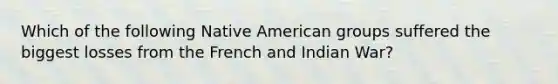 Which of the following Native American groups suffered the biggest losses from the French and Indian War?