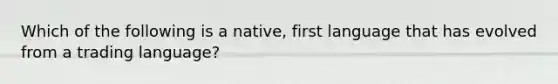 Which of the following is a native, first language that has evolved from a trading language?