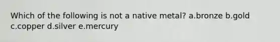 Which of the following is not a native metal? a.bronze b.gold c.copper d.silver e.mercury
