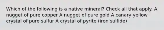 Which of the following is a native mineral? Check all that apply. A nugget of pure copper A nugget of pure gold A canary yellow crystal of pure sulfur A crystal of pyrite (iron sulfide)