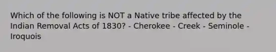 Which of the following is NOT a Native tribe affected by the Indian Removal Acts of 1830? - Cherokee - Creek - Seminole - Iroquois