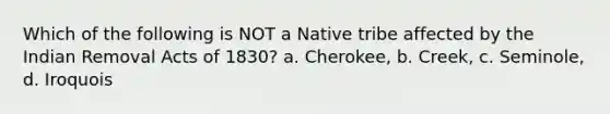 Which of the following is NOT a Native tribe affected by the Indian Removal Acts of 1830? a. Cherokee, b. Creek, c. Seminole, d. Iroquois