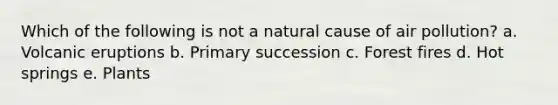 Which of the following is not a natural cause of air pollution? a. Volcanic eruptions b. Primary succession c. Forest fires d. Hot springs e. Plants