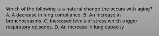 Which of the following is a natural change the occurs with​ aging? A. A decrease in lung compliance. B. An increase in bronchospasms. C. Increased levels of stress which trigger respiratory episodes. D. An increase in lung capacity