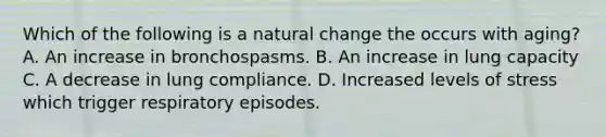 Which of the following is a natural change the occurs with​ aging? A. An increase in bronchospasms. B. An increase in lung capacity C. A decrease in lung compliance. D. Increased levels of stress which trigger respiratory episodes.