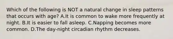 Which of the following is NOT a natural change in sleep patterns that occurs with age? A.It is common to wake more frequently at night. B.It is easier to fall asleep. C.Napping becomes more common. D.The day-night circadian rhythm decreases.