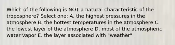 Which of the following is NOT a natural characteristic of the troposphere? Select one: A. the highest pressures in the atmosphere B. the hottest temperatures in the atmosphere C. the lowest layer of the atmosphere D. most of the atmospheric water vapor E. the layer associated with "weather"