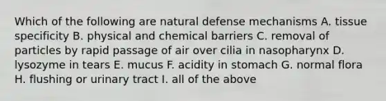 Which of the following are natural defense mechanisms A. tissue specificity B. physical and chemical barriers C. removal of particles by rapid passage of air over cilia in nasopharynx D. lysozyme in tears E. mucus F. acidity in stomach G. normal flora H. flushing or urinary tract I. all of the above