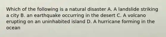 Which of the following is a natural disaster A. A landslide striking a city B. an earthquake occurring in the desert C. A volcano erupting on an uninhabited island D. A hurricane forming in the ocean