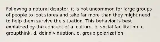 Following a natural disaster, it is not uncommon for large groups of people to loot stores and take far more than they might need to help them survive the situation. This behavior is best explained by the concept of a. culture. b. social facilitation. c. groupthink. d. deindividuation. e. group polarization.