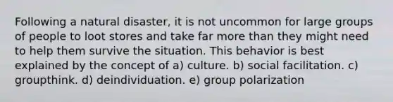 Following a natural disaster, it is not uncommon for large groups of people to loot stores and take far more than they might need to help them survive the situation. This behavior is best explained by the concept of a) culture. b) social facilitation. c) groupthink. d) deindividuation. e) group polarization