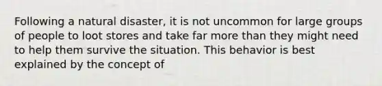 Following a natural disaster, it is not uncommon for large groups of people to loot stores and take far more than they might need to help them survive the situation. This behavior is best explained by the concept of