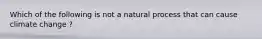 Which of the following is not a natural process that can cause climate change ?