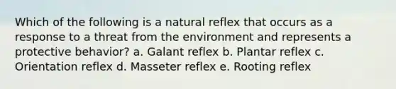 Which of the following is a natural reflex that occurs as a response to a threat from the environment and represents a protective behavior? a. Galant reflex b. Plantar reflex c. Orientation reflex d. Masseter reflex e. Rooting reflex