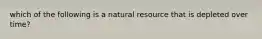 which of the following is a natural resource that is depleted over time?