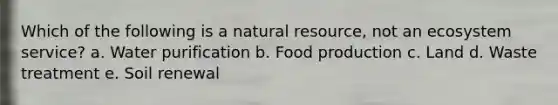 Which of the following is a natural resource, not an ecosystem service? a. ​Water purification b. ​Food production c. ​Land d. ​Waste treatment e. ​Soil renewal