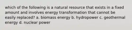 which of the following is a natural resource that exists in a fixed amount and involves energy transformation that cannot be easily replaced? a. biomass energy b. hydropower c. geothermal energy d. nuclear power