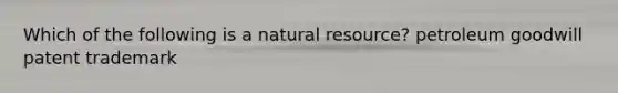 Which of the following is a natural resource? petroleum goodwill patent trademark