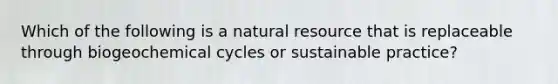 Which of the following is a natural resource that is replaceable through biogeochemical cycles or sustainable practice?