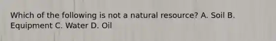 Which of the following is not a natural resource? A. Soil B. Equipment C. Water D. Oil