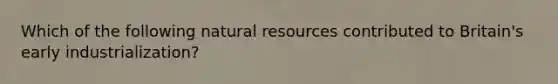 Which of the following natural resources contributed to Britain's early industrialization?