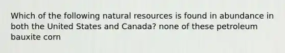 Which of the following natural resources is found in abundance in both the United States and Canada? none of these petroleum bauxite corn