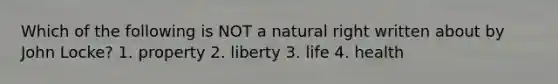 Which of the following is NOT a natural right written about by John Locke? 1. property 2. liberty 3. life 4. health