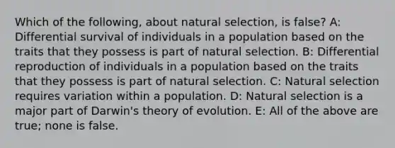 Which of the following, about natural selection, is false? A: Differential survival of individuals in a population based on the traits that they possess is part of natural selection. B: Differential reproduction of individuals in a population based on the traits that they possess is part of natural selection. C: Natural selection requires variation within a population. D: Natural selection is a major part of Darwin's theory of evolution. E: All of the above are true; none is false.